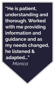 “He is patient, understanding and thorough. Worked with me providing information and guidance and as my needs changed, he listened & adapted…” Monica