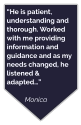 “He is patient, understanding and thorough. Worked with me providing information and guidance and as my needs changed, he listened & adapted…”  Monica